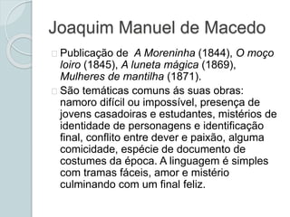 Joaquim Manuel de Macedo
Publicação de A Moreninha (1844), O moço
loiro (1845), A luneta mágica (1869),
Mulheres de mantilha (1871).
São temáticas comuns ás suas obras:
namoro difícil ou impossível, presença de
jovens casadoiras e estudantes, mistérios de
identidade de personagens e identificação
final, conflito entre dever e paixão, alguma
comicidade, espécie de documento de
costumes da época. A linguagem é simples
com tramas fáceis, amor e mistério
culminando com um final feliz.
 