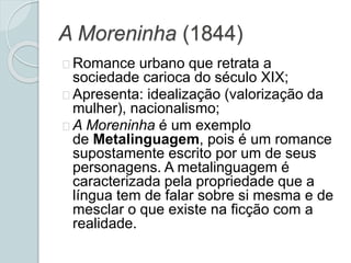 A Moreninha (1844)
Romance urbano que retrata a
sociedade carioca do século XIX;
Apresenta: idealização (valorização da
mulher), nacionalismo;
A Moreninha é um exemplo
de Metalinguagem, pois é um romance
supostamente escrito por um de seus
personagens. A metalinguagem é
caracterizada pela propriedade que a
língua tem de falar sobre si mesma e de
mesclar o que existe na ficção com a
realidade.
 