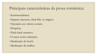 Principais características da prosa romântica:
◦ Sentimentalismo;
◦ Impasse amoroso, final feliz ou trágico;
◦ Oposição aos valores sociais;
◦ Peripécia;
◦ Flash-back narrativo
◦ O amor como redenção;
◦ Idealização do herói;
◦ Idealização da mulher.
 