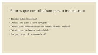 Fatores que contribuíram para o indianismo:
◦ Tradição indianista colonial;
◦ O índio visto como o “bom selvagem”;
◦ O índio como representante de um passado histórico nacional;
◦ O índio como símbolo de nacionalidade;
◦ Por que o negro não se tornou herói?
 