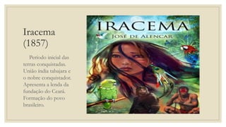 Iracema
(1857)
Período inicial das
terras conquistadas.
União índia tabajara e
o nobre conquistador.
Apresenta a lenda da
fundação do Ceará.
Formação do povo
brasileiro.
 