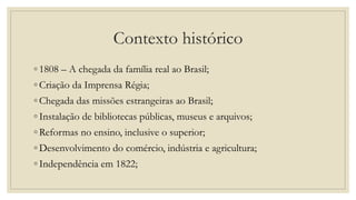 Contexto histórico
◦ 1808 – A chegada da família real ao Brasil;
◦ Criação da Imprensa Régia;
◦ Chegada das missões estrangeiras ao Brasil;
◦ Instalação de bibliotecas públicas, museus e arquivos;
◦ Reformas no ensino, inclusive o superior;
◦ Desenvolvimento do comércio, indústria e agricultura;
◦ Independência em 1822;
 