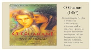 O Guarani
(1857)
Ficção indianista. Na obra
o processo de
colonização está
adiantado. Modelo
importado - projeta as
relações de suserana e
vassalagem e os ideais
burgueses (cortesia,
bravura, humildade,
heroísmo e amor sem
limites).
 