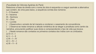 (Faculdade de Ciências Agrárias do Pará)
Relacione a frase da direita com o nome da obra à esquerda e a seguir assinale a alternativa
que contém, de cima para baixo, a sequência correta dos números:
I – O Guarani
II – Iracema
III – Senhora
IV – Diva
V – Lucíola
( ) Desenvolve o enredo de tal maneira a condenar o casamento de conveniência.
( ) Observa-se neste romance a atitude romântica de se eleger a prostituta como centro da
narrativa, procurando justificar suas dores e compreendendo o tipo de vida que levava.
( ) Neste romance são contados os primeiros contatos dos índios com os civilizados.
a) IV- II – I
b) V – I – II
c) III – I – IV
d) V – IV – I
e) III – V – II
 