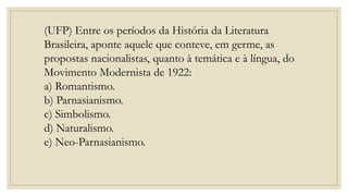 (UFP) Entre os períodos da História da Literatura
Brasileira, aponte aquele que conteve, em germe, as
propostas nacionalistas, quanto à temática e à língua, do
Movimento Modernista de 1922:
a) Romantismo.
b) Parnasianismo.
c) Simbolismo.
d) Naturalismo.
e) Neo-Parnasianismo.
 