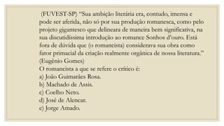 (FUVEST-SP) “Sua ambição literária era, contudo, imensa e
pode ser aferida, não só por sua produção romanesca, como pelo
projeto gigantesco que delineara de maneira bem significativa, na
sua discutidíssima introdução ao romance Sonhos d’ouro. Está
fora de dúvida que (o romancista) considerava sua obra como
fator primacial da criação realmente orgânica de nossa literatura.”
(Eugênio Gomes)
O romancista a que se refere o crítico é:
a) João Guimarães Rosa.
b) Machado de Assis.
c) Coelho Neto.
d) José de Alencar.
e) Jorge Amado.
 