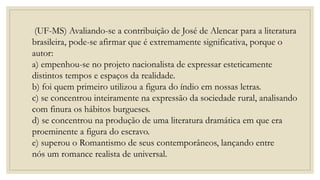 (UF-MS) Avaliando-se a contribuição de José de Alencar para a literatura
brasileira, pode-se afirmar que é extremamente significativa, porque o
autor:
a) empenhou-se no projeto nacionalista de expressar esteticamente
distintos tempos e espaços da realidade.
b) foi quem primeiro utilizou a figura do índio em nossas letras.
c) se concentrou inteiramente na expressão da sociedade rural, analisando
com finura os hábitos burgueses.
d) se concentrou na produção de uma literatura dramática em que era
proeminente a figura do escravo.
e) superou o Romantismo de seus contemporâneos, lançando entre
nós um romance realista de universal.
 