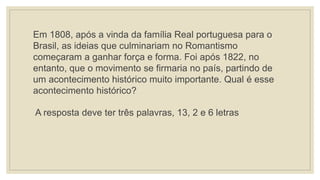 Em 1808, após a vinda da família Real portuguesa para o
Brasil, as ideias que culminariam no Romantismo
começaram a ganhar força e forma. Foi após 1822, no
entanto, que o movimento se firmaria no país, partindo de
um acontecimento histórico muito importante. Qual é esse
acontecimento histórico?
A resposta deve ter três palavras, 13, 2 e 6 letras
 