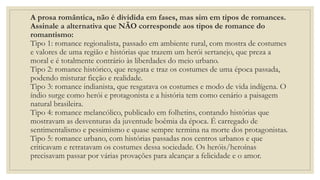 A prosa romântica, não é dividida em fases, mas sim em tipos de romances.
Assinale a alternativa que NÃO corresponde aos tipos de romance do
romantismo:
Tipo 1: romance regionalista, passado em ambiente rural, com mostra de costumes
e valores de uma região e histórias que trazem um herói sertanejo, que preza a
moral e é totalmente contrário às liberdades do meio urbano.
Tipo 2: romance histórico, que resgata e traz os costumes de uma época passada,
podendo misturar ficção e realidade.
Tipo 3: romance indianista, que resgatava os costumes e modo de vida indígena. O
índio surge como herói e protagonista e a história tem como cenário a paisagem
natural brasileira.
Tipo 4: romance melancólico, publicado em folhetins, contando histórias que
mostravam as desventuras da juventude boêmia da época. É carregado de
sentimentalismo e pessimismo e quase sempre termina na morte dos protagonistas.
Tipo 5: romance urbano, com histórias passadas nos centros urbanos e que
criticavam e retratavam os costumes dessa sociedade. Os heróis/heroínas
precisavam passar por várias provações para alcançar a felicidade e o amor.
 