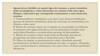 Apesar de ser dividida em quatro tipos de romance, a prosa romântica
tinha um propósito e vários elementos em comuns entre estes tipos.
Marque a alternativa que corresponde corretamente a estes elementos
comuns:
A- Sentimentalismos e idealizações, com amor como elemento purificador;
presença de elemento moralizante; desejo de construção de uma produção em
folhetins; crítica social.
B- Retrato de costumes; desejo de construção de uma produção em folhetins;
levantamento dos espaços brasileiros, com reconhecimento do país; crítica
social; ideais libertários e revolucionários; presença de determinismo.
C- Retrato de costumes; crítica social; desejo de liberdade; presença de
protagonistas que lutam contra os antagonistas para o final feliz.
D- Desejo de atender os questionamentos sobre a identidade nacional;
reconhecimento do Brasil, com levantamento de todos os espaços, valorizando
o país; sentimentalismos e idealizações, com amor como o elemento purificador
das pessoas.
 