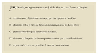 (USP) O índio, em alguns romances de José de Alencar, como Iracema e Ubirajara,
é:
A. retratado com objetividade, numa perspectiva rigorosa e científica.
B. idealizado sobre o pano de fundo da natureza, da qual é o herói épico.
C. pretexto episódico para descrição da natureza.
D. visto com o desprezo do branco preconceituoso, que o considera inferior.
E. representado como um primitivo feroz e de maus instintos.
 