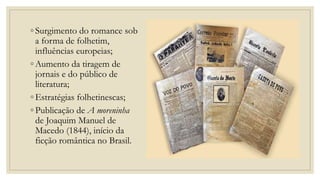 ◦ Surgimento do romance sob
a forma de folhetim,
influências europeias;
◦ Aumento da tiragem de
jornais e do público de
literatura;
◦ Estratégias folhetinescas;
◦ Publicação de A moreninha
de Joaquim Manuel de
Macedo (1844), início da
ficção romântica no Brasil.
 
