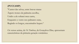 (PUCCAMP)
"Cantor das selvas, entre bravas matas
Áspero tronco da palmeira escolho,
Unido a ele soltarei meu canto,
Enquanto o vento nos palmares zune,
Rugindo os longos, encontrados leques.“
Os versos acima, de Os Timbiras, de Gonçalves Dias, apresentam
características da primeira geração romântica:
 