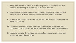 A. apego ao equilíbrio na forma de expressão; presença do nacionalismo, pela
temática indianista e pela valorização da natureza brasileira.
B. resistência aos exageros sentimentais e à forma de expressão subordinada às
emoções; visão da poesia a serviço de causas sociais, como a escravidão.
C. expressão preocupada com o senso de medida; "mal do século"; natureza como
amiga e confidente.
D. transbordamento na forma de expressão; valorização do índio como típico
homem nacional; apresentação da natureza como refúgio dos males do coração.
E. expressão a serviço da manifestação dos estados de espírito mais exagerados;
sentimento profundo de solidão.
 