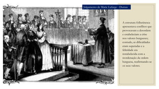 A estrutura folhetinesca
apresentava conflitos que
provocavam a desordem
e estabeleciam a crise
nos valores burgueses;
contudo, as dificuldades
eram superadas e a
felicidade era
restabelecida com a
reordenação da ordem
burguesa, reafirmando-se
os seus valores.
Julgamento de Marie Lafarge - Dumas
 