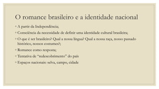 O romance brasileiro e a identidade nacional
◦ A partir da Independência;
◦ Consciência da necessidade de definir uma identidade cultural brasileira;
◦ O que é ser brasileiro? Qual a nossa língua? Qual a nossa raça, nosso passado
histórico, nossos costumes?;
◦ Romance como resposta;
◦ Tentativa de “redescobrimento” do país
◦ Espaços nacionais: selva, campo, cidade
 