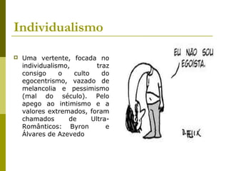 Individualismo
 Uma vertente, focada no
individualismo, traz
consigo o culto do
egocentrismo, vazado de
melancolia e pessimismo
(mal do século). Pelo
apego ao intimismo e a
valores extremados, foram
chamados de Ultra-
Românticos: Byron e
Álvares de Azevedo
 