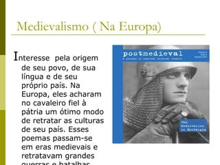 Medievalismo ( Na Europa)
Interesse pela origem
de seu povo, de sua
língua e de seu
próprio país. Na
Europa, eles acharam
no cavaleiro fiel à
pátria um ótimo modo
de retratar as culturas
de seu país. Esses
poemas passam-se
em eras medievais e
retratavam grandes
 