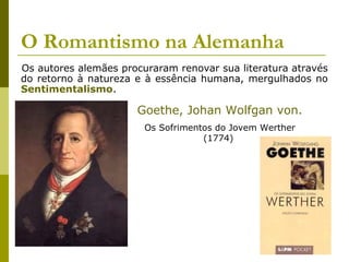 O Romantismo na Alemanha
Os autores alemães procuraram renovar sua literatura através
do retorno à natureza e à essência humana, mergulhados no
Sentimentalismo.
Goethe, Johan Wolfgan von.
Os Sofrimentos do Jovem Werther
(1774)
 