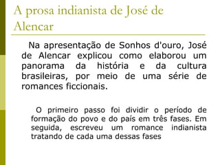 A prosa indianista de José de
Alencar
Na apresentação de Sonhos d'ouro, José
de Alencar explicou como elaborou um
panorama da história e da cultura
brasileiras, por meio de uma série de
romances ficcionais.
O primeiro passo foi dividir o período de
formação do povo e do país em três fases. Em
seguida, escreveu um romance indianista
tratando de cada uma dessas fases
 