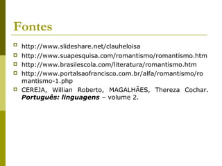 Fontes
 http://www.slideshare.net/clauheloisa
 http://www.suapesquisa.com/romantismo/romantismo.htm
 http://www.brasilescola.com/literatura/romantismo.htm
 http://www.portalsaofrancisco.com.br/alfa/romantismo/ro
mantismo-1.php
 CEREJA, Willian Roberto, MAGALHÃES, Thereza Cochar.
Português: linguagens – volume 2.
 