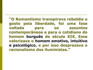 “O Romantismo transpirava rebeldia e
gosto pela liberdade, foi uma fase
voltada para os assuntos
contemporâneos e para o cotidiano do
homem burguês do século XIX. Esse
valorizava o homem emotivo, intuitivo
e psicológico, e por isso desprezava o
racionalismo dos iluministas.”
 