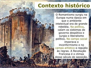 O Romantismo surgiu na
Europa numa época em
que o ambiente
intelectual era de grande
rebeldia. Na política,
caíam os sistemas de
governo despótico e
surgia o liberalismo
político. No campo social
imperava o
inconformismo e no
campo artístico o repúdio
às regras. A Revolução
Francesa é o climax
desse século de oposição.
Contexto histórico
 