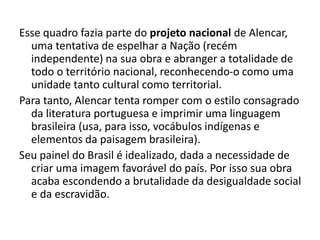 Esse quadro fazia parte do projeto nacional de Alencar,
uma tentativa de espelhar a Nação (recém
independente) na sua obra e abranger a totalidade de
todo o território nacional, reconhecendo-o como uma
unidade tanto cultural como territorial.
Para tanto, Alencar tenta romper com o estilo consagrado
da literatura portuguesa e imprimir uma linguagem
brasileira (usa, para isso, vocábulos indígenas e
elementos da paisagem brasileira).
Seu painel do Brasil é idealizado, dada a necessidade de
criar uma imagem favorável do país. Por isso sua obra
acaba escondendo a brutalidade da desigualdade social
e da escravidão.
 