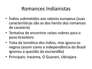 Romances Indianistas
• Índios submetidos aos valores europeus (suas
características são as dos heróis dos romances
de cavalaria)
• Tentativa de encontrar raízes nobres para o
povo brasileiro
• Trata da temática dos índios, mas ignora os
negros (assim como a independência do Brasil
ignorou a questão da escravidão)
• Principais: Iracema, O Guarani, Ubirajara
 