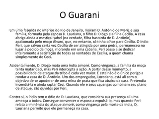 O Guarani
Em uma fazenda no interior do Rio de Janeiro, moram D. Antônio de Mariz e sua
família, formada pela esposa D. Lauriana, o filho D. Diogo e a filha Cecília. A casa
abriga ainda a mestiça Isabel (na verdade, filha bastarda de D. Antônio),
apaixonada pelo moço Álvaro, que, no entanto, só tinha olhos para Cecília. O índio
Peri, que salvou certa vez Cecília de ser atingida por uma pedra, permaneceu no
lugar a pedido da moça, morando em uma cabana. Peri passa a se dedicar
inteiramente à satisfação de todas as vontades de Cecília, a quem chama
simplesmente de Ceci.
Acidentalmente, D. Diogo mata uma índia aimoré. Como vingança, a família da moça
tenta matar Ceci, mas Peri intercepta a ação. A partir desse momento, a
possibilidade de ataque da tribo é cada vez maior. E este não é o único perigo a
rondar a casa de D. Antônio. Um dos empregados, Loredano, está ali com o
objetivo de se apoderar de uma mina de prata que fica abaixo da casa. Pretendia
incendiá-la e ainda raptar Ceci. Quando ele e seus capangas combinam seu plano
de ataque, são ouvidos por Peri.
Contra si, o índio tem o ódio de D. Lauriana, que considera sua presença ali uma
ameaça a todos. Consegue convencer o esposo a expulsá-lo, mas quando Peri
relata a iminência do ataque aimoré, como vingança pela morte da índia, D.
Lauriana permite que ele permaneça na casa.
 