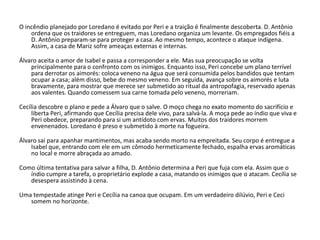 O incêndio planejado por Loredano é evitado por Peri e a traição é finalmente descoberta. D. Antônio
ordena que os traidores se entreguem, mas Loredano organiza um levante. Os empregados fiéis a
D. Antônio preparam-se para proteger a casa. Ao mesmo tempo, acontece o ataque indígena.
Assim, a casa de Mariz sofre ameaças externas e internas.
Álvaro aceita o amor de Isabel e passa a corresponder a ele. Mas sua preocupação se volta
principalmente para o confronto com os inimigos. Enquanto isso, Peri concebe um plano terrível
para derrotar os aimorés: coloca veneno na água que será consumida pelos bandidos que tentam
ocupar a casa; além disso, bebe do mesmo veneno. Em seguida, avança sobre os aimorés e luta
bravamente, para mostrar que merece ser submetido ao ritual da antropofagia, reservado apenas
aos valentes. Quando comessem sua carne tomada pelo veneno, morreriam.
Cecília descobre o plano e pede a Álvaro que o salve. O moço chega no exato momento do sacrifício e
liberta Peri, afirmando que Cecília precisa dele vivo, para salvá-la. A moça pede ao índio que viva e
Peri obedece, preparando para si um antídoto com ervas. Muitos dos traidores morrem
envenenados. Loredano é preso e submetido à morte na fogueira.
Álvaro sai para apanhar mantimentos, mas acaba sendo morto na empreitada. Seu corpo é entregue a
Isabel que, entrando com ele em um cômodo hermeticamente fechado, espalha ervas aromáticas
no local e morre abraçada ao amado.
Como última tentativa para salvar a filha, D. Antônio determina a Peri que fuja com ela. Assim que o
índio cumpre a tarefa, o proprietário explode a casa, matando os inimigos que o atacam. Cecília se
desespera assistindo à cena.
Uma tempestade atinge Peri e Cecília na canoa que ocupam. Em um verdadeiro dilúvio, Peri e Ceci
somem no horizonte.
 