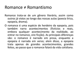 Romance ≠ Romantismo
Romance trata-se de um gênero literário, assim como
outros já vistos ao longo das nossas aulas (poesia lírica,
epopeia, drama).
O romance é uma espécie de herdeiro da epopeia, pois
também narra acontecimentos (fictícios e reais,
embora qualquer acontecimento da realidade, ao
entrar no romance, vire ficção). As principais diferenças
são: o romance é narrado em prosa, enquanto a
epopeia é narrada em verso; alem disso, a epopeia
trata apenas de grandes acontecimentos, grandes
feitos, ao passo que o romance falará da vida cotidiana.
 