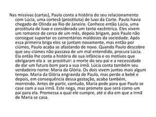 Nas missivas (cartas), Paulo conta a história do seu relacionamento
com Lúcia, uma cortesã (prostituta) de luxo da Corte. Paulo havia
chegado de Olinda ao Rio de Janeiro. Conhece então Lúcia, uma
prostituta de luxo e considerada um tanto excêntrica. Eles vivem
um romance de cerca de um mês, depois brigam, pois Paulo não
consegue suportar os comentários maldosos da sociedade. Após
essa primeira briga eles se juntam novamente, mas então por
ciúmes, Paulo acaba se afastando de novo. Quando Paulo descobre
que seu ciúmes não passava de um mal entendido, procura Lúcia.
Ela então lhe conta a história de sua infância e os motivos que
obrigaram ela a se prostituir: a morte do seu pai e a necessidade
de dar um futuro bom para a sua irmã. Lúcia conta também seu
verdadeiro nome: Maria da Glória. Os dois vivem juntos mais algum
tempo. Maria da Glória engravida de Paulo, mas perde o bebê e
depois, em consequência dessa gestação, acaba também,
morrendo. Antes de partir, contudo, Maria pede para que Paulo se
case com a sua irmã. Este nega, mas promete que será como um
pai para ela. Promessa a qual ele cumpre, até o dia em que a irmã
de Maria se casa.
 