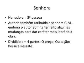 Senhora
• Narrado em 3ª pessoa
• Autoria também atribuída a senhora G.M.,
embora o autor admita ter feito algumas
mudanças para dar caráter mais literário à
obra.
• Dividido em 4 partes: O preço; Quitação;
Posse e Resgate
 