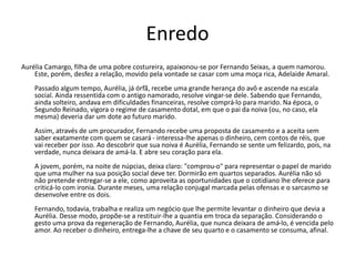 Enredo
Aurélia Camargo, filha de uma pobre costureira, apaixonou-se por Fernando Seixas, a quem namorou.
Este, porém, desfez a relação, movido pela vontade se casar com uma moça rica, Adelaide Amaral.
Passado algum tempo, Aurélia, já órfã, recebe uma grande herança do avô e ascende na escala
social. Ainda ressentida com o antigo namorado, resolve vingar-se dele. Sabendo que Fernando,
ainda solteiro, andava em dificuldades financeiras, resolve comprá-lo para marido. Na época, o
Segundo Reinado, vigora o regime de casamento dotal, em que o pai da noiva (ou, no caso, ela
mesma) deveria dar um dote ao futuro marido.
Assim, através de um procurador, Fernando recebe uma proposta de casamento e a aceita sem
saber exatamente com quem se casará - interessa-lhe apenas o dinheiro, cem contos de réis, que
vai receber por isso. Ao descobrir que sua noiva é Aurélia, Fernando se sente um felizardo, pois, na
verdade, nunca deixara de amá-la. E abre seu coração para ela.
A jovem, porém, na noite de núpcias, deixa claro: "comprou-o" para representar o papel de marido
que uma mulher na sua posição social deve ter. Dormirão em quartos separados. Aurélia não só
não pretende entregar-se a ele, como aproveita as oportunidades que o cotidiano lhe oferece para
criticá-lo com ironia. Durante meses, uma relação conjugal marcada pelas ofensas e o sarcasmo se
desenvolve entre os dois.
Fernando, todavia, trabalha e realiza um negócio que lhe permite levantar o dinheiro que devia a
Aurélia. Desse modo, propõe-se a restituir-lhe a quantia em troca da separação. Considerando o
gesto uma prova da regeneração de Fernando, Aurélia, que nunca deixara de amá-lo, é vencida pelo
amor. Ao receber o dinheiro, entrega-lhe a chave de seu quarto e o casamento se consuma, afinal.
 