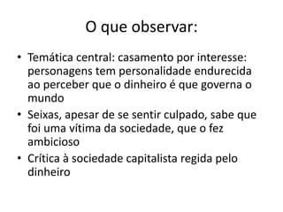 O que observar:
• Temática central: casamento por interesse:
personagens tem personalidade endurecida
ao perceber que o dinheiro é que governa o
mundo
• Seixas, apesar de se sentir culpado, sabe que
foi uma vítima da sociedade, que o fez
ambicioso
• Crítica à sociedade capitalista regida pelo
dinheiro
 
