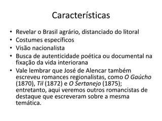 Características
• Revelar o Brasil agrário, distanciado do litoral
• Costumes específicos
• Visão nacionalista
• Busca de autenticidade poética ou documental na
fixação da vida interiorana
• Vale lembrar que José de Alencar também
escreveu romances regionalistas, como O Gaúcho
(1870), Til (1872) e O Sertanejo (1875);
entretanto, aqui veremos outros romancistas de
destaque que escreveram sobre a mesma
temática.
 