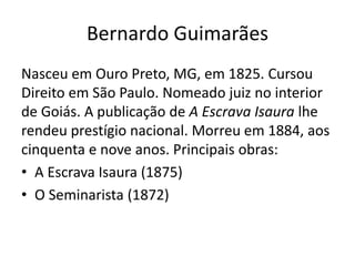 Bernardo Guimarães
Nasceu em Ouro Preto, MG, em 1825. Cursou
Direito em São Paulo. Nomeado juiz no interior
de Goiás. A publicação de A Escrava Isaura lhe
rendeu prestígio nacional. Morreu em 1884, aos
cinquenta e nove anos. Principais obras:
• A Escrava Isaura (1875)
• O Seminarista (1872)
 