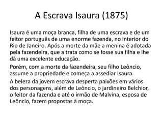 A Escrava Isaura (1875)
Isaura é uma moça branca, filha de uma escrava e de um
feitor português de uma enorme fazenda, no interior do
Rio de Janeiro. Após a morte da mãe a menina é adotada
pela fazendeira, que a trata como se fosse sua filha e lhe
dá uma excelente educação.
Porém, com a morte da fazendeira, seu filho Leôncio,
assume a propriedade e começa a assediar Isaura.
A beleza da jovem escrava desperta paixões em vários
dos personagens, além de Leôncio, o jardineiro Belchior,
o feitor da fazenda e até o irmão de Malvina, esposa de
Leôncio, fazem propostas à moça.
 