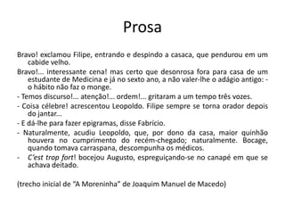 Prosa
Bravo! exclamou Filipe, entrando e despindo a casaca, que pendurou em um
cabide velho.
Bravo!... interessante cena! mas certo que desonrosa fora para casa de um
estudante de Medicina e já no sexto ano, a não valer-lhe o adágio antigo: -
o hábito não faz o monge.
- Temos discurso!... atenção!... ordem!... gritaram a um tempo três vozes.
- Coisa célebre! acrescentou Leopoldo. Filipe sempre se torna orador depois
do jantar...
- E dá-lhe para fazer epigramas, disse Fabrício.
- Naturalmente, acudiu Leopoldo, que, por dono da casa, maior quinhão
houvera no cumprimento do recém-chegado; naturalmente. Bocage,
quando tomava carraspana, descompunha os médicos.
- C’est trop fort! bocejou Augusto, espreguiçando-se no canapé em que se
achava deitado.
(trecho inicial de “A Moreninha” de Joaquim Manuel de Macedo)
 