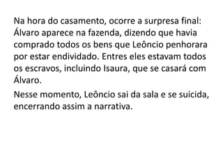 Na hora do casamento, ocorre a surpresa final:
Álvaro aparece na fazenda, dizendo que havia
comprado todos os bens que Leôncio penhorara
por estar endividado. Entres eles estavam todos
os escravos, incluindo Isaura, que se casará com
Álvaro.
Nesse momento, Leôncio sai da sala e se suicida,
encerrando assim a narrativa.
 