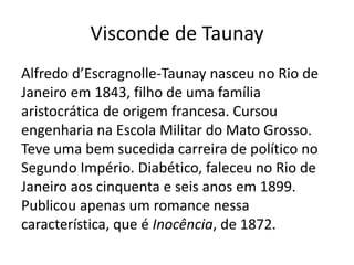 Visconde de Taunay
Alfredo d’Escragnolle-Taunay nasceu no Rio de
Janeiro em 1843, filho de uma família
aristocrática de origem francesa. Cursou
engenharia na Escola Militar do Mato Grosso.
Teve uma bem sucedida carreira de político no
Segundo Império. Diabético, faleceu no Rio de
Janeiro aos cinquenta e seis anos em 1899.
Publicou apenas um romance nessa
característica, que é Inocência, de 1872.
 