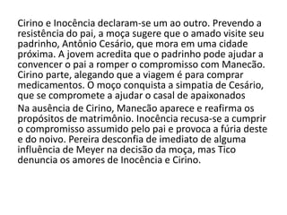 Cirino e Inocência declaram-se um ao outro. Prevendo a
resistência do pai, a moça sugere que o amado visite seu
padrinho, Antônio Cesário, que mora em uma cidade
próxima. A jovem acredita que o padrinho pode ajudar a
convencer o pai a romper o compromisso com Manecão.
Cirino parte, alegando que a viagem é para comprar
medicamentos. O moço conquista a simpatia de Cesário,
que se compromete a ajudar o casal de apaixonados
Na ausência de Cirino, Manecão aparece e reafirma os
propósitos de matrimônio. Inocência recusa-se a cumprir
o compromisso assumido pelo pai e provoca a fúria deste
e do noivo. Pereira desconfia de imediato de alguma
influência de Meyer na decisão da moça, mas Tico
denuncia os amores de Inocência e Cirino.
 