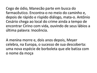 Cego de ódio, Manecão parte em busca do
farmacêutico. Encontra-o no meio do caminho e,
depois de rápido e ríspido diálogo, mata-o. Antônio
Cesário chega ao local do crime ainda a tempo de
encontrar Cirino com vida, ouvindo de seus lábios a
última palavra: Inocência.
A menina morre e, dois anos depois, Meyer
celebra, na Europa, o sucesso de sua descoberta:
uma nova espécie de borboleta que ele batiza com
o nome da moça
 