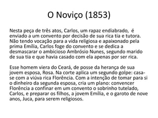 O Noviço (1853)
Nesta peça de três atos, Carlos, um rapaz endiabrado, é
enviado a um convento por decisão de sua rica tia e tutora.
Não tendo vocação para a vida religiosa e apaixonado pela
prima Emília, Carlos foge do convento e se dedica a
desmascarar o ambicioso Ambrósio Nunes, segundo marido
de sua tia e que havia casado com ela apenas por ser rica.
Esse homem viera do Ceará, de posse da herança de sua
jovem esposa, Rosa. Na corte aplica um segundo golpe: casa-
se com a viúva rica Florência. Com a intenção de tomar para si
o dinheiro da segunda esposa, cria um plano: convencer
Florência a confinar em um convento o sobrinho tutelado,
Carlos, e preparar os filhos, a jovem Emília, e o garoto de nove
anos, Juca, para serem religiosos.
 