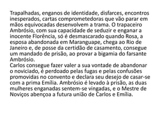 Trapalhadas, enganos de identidade, disfarces, encontros
inesperados, cartas comprometedoras que vão parar em
mãos equivocadas desenvolvem a trama. O trapaceiro
Ambrósio, com sua capacidade de seduzir e enganar a
inocente Florência, só é desmascarado quando Rosa, a
esposa abandonada em Maranguape, chega ao Rio de
Janeiro e, de posse da certidão de casamento, consegue
um mandado de prisão, ao provar a bigamia do farsante
Ambrósio.
Carlos consegue fazer valer a sua vontade de abandonar
o noviciado, é perdoado pelas fugas e pelas confusões
promovidas no convento e declara seu desejo de casar-se
com a prima Emília. Ambrósio é levado à prisão, as duas
mulheres enganadas sentem-se vingadas, e o Mestre de
Noviços abençoa a futura união de Carlos e Emília.
 