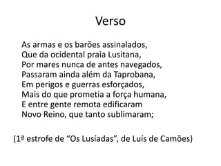 Verso
As armas e os barões assinalados,
Que da ocidental praia Lusitana,
Por mares nunca de antes navegados,
Passaram ainda além da Taprobana,
Em perigos e guerras esforçados,
Mais do que prometia a força humana,
E entre gente remota edificaram
Novo Reino, que tanto sublimaram;
(1ª estrofe de “Os Lusíadas”, de Luís de Camões)
 