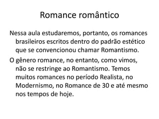 Romance romântico
Nessa aula estudaremos, portanto, os romances
brasileiros escritos dentro do padrão estético
que se convencionou chamar Romantismo.
O gênero romance, no entanto, como vimos,
não se restringe ao Romantismo. Temos
muitos romances no período Realista, no
Modernismo, no Romance de 30 e até mesmo
nos tempos de hoje.
 