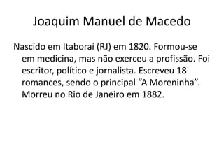 Joaquim Manuel de Macedo
Nascido em Itaboraí (RJ) em 1820. Formou-se
em medicina, mas não exerceu a profissão. Foi
escritor, político e jornalista. Escreveu 18
romances, sendo o principal “A Moreninha”.
Morreu no Rio de Janeiro em 1882.
 