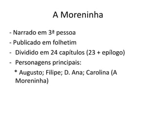 A Moreninha
- Narrado em 3ª pessoa
- Publicado em folhetim
- Dividido em 24 capítulos (23 + epílogo)
- Personagens principais:
* Augusto; Filipe; D. Ana; Carolina (A
Moreninha)
 